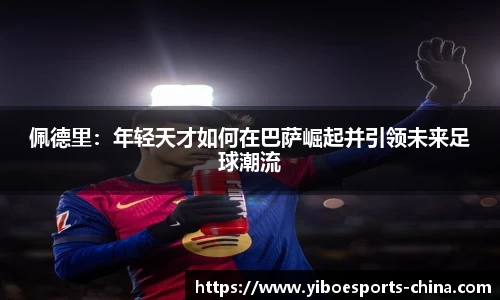 佩德里：年轻天才如何在巴萨崛起并引领未来足球潮流